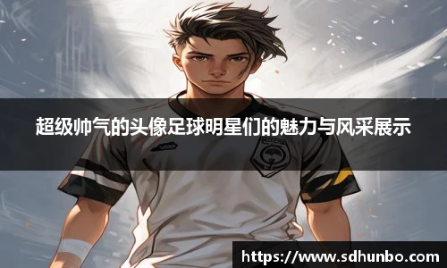 超级帅气的头像足球明星们的魅力与风采展示